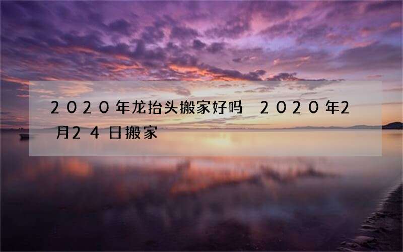 2020年龙抬头搬家好吗 2020年2月24日搬家